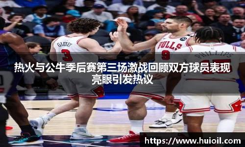 热火与公牛季后赛第三场激战回顾双方球员表现亮眼引发热议